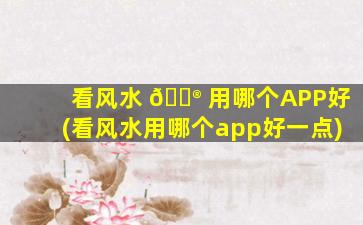 看风水 💮 用哪个APP好(看风水用哪个app好一点)